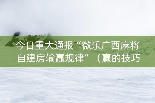今日重大通报“微乐广西麻将自建房输赢规律”（赢的技巧规律)