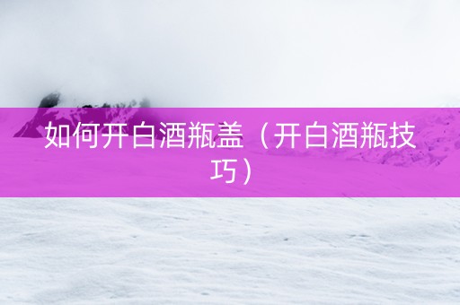 如何开白酒瓶盖（开白酒瓶技巧）