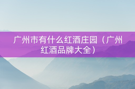 广州市有什么红酒庄园（广州红酒品牌大全）