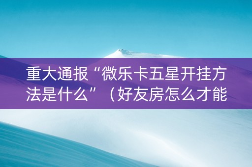 重大通报“微乐卡五星开挂方法是什么”（好友房怎么才能赢)
