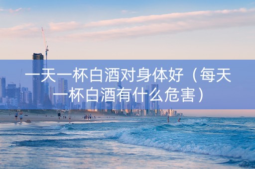 一天一杯白酒对身体好（每天一杯白酒有什么危害）