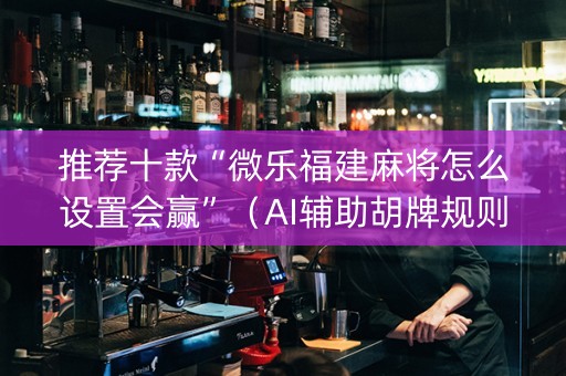 推荐十款“微乐福建麻将怎么设置会赢”（AI辅助胡牌规则)