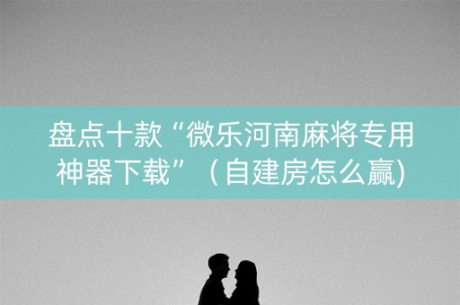 盘点十款“微乐河南麻将专用神器下载”（自建房怎么赢)