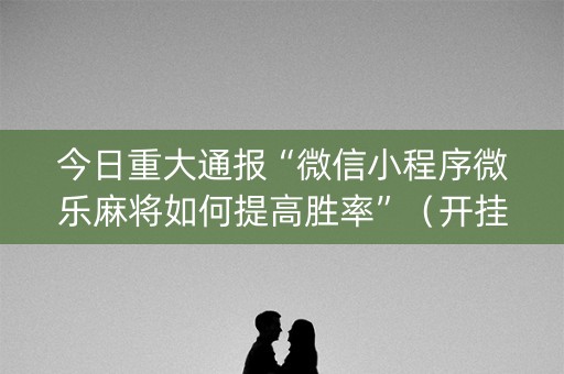今日重大通报“微信小程序微乐麻将如何提高胜率”（开挂辅助器脚本)