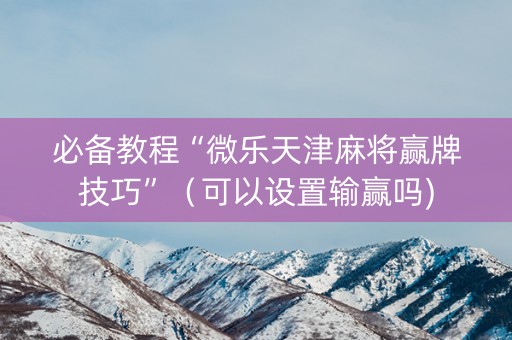 必备教程“微乐天津麻将赢牌技巧”（可以设置输赢吗)