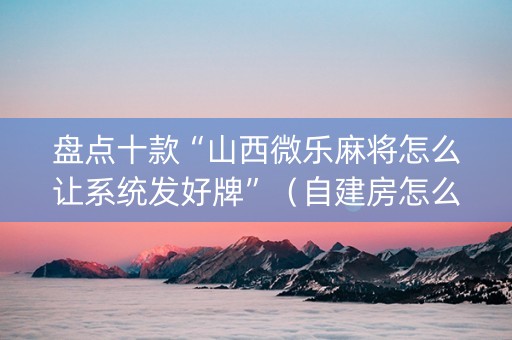 盘点十款“山西微乐麻将怎么让系统发好牌”（自建房怎么赢)