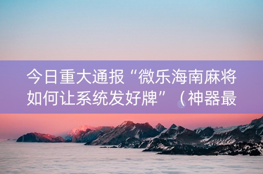 今日重大通报“微乐海南麻将如何让系统发好牌”（神器最新免费)