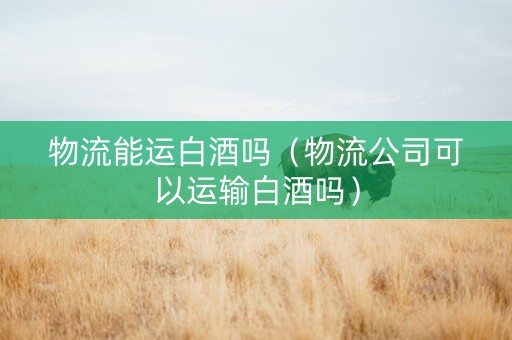 物流能运白酒吗（物流公司可以运输白酒吗）