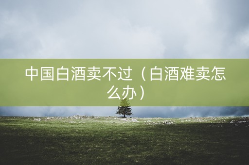 中国白酒卖不过（白酒难卖怎么办）