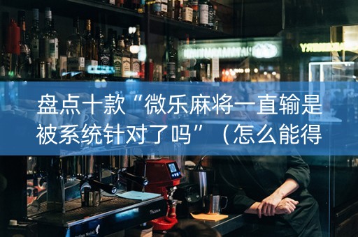 盘点十款“微乐麻将一直输是被系统针对了吗”（怎么能得到好牌)