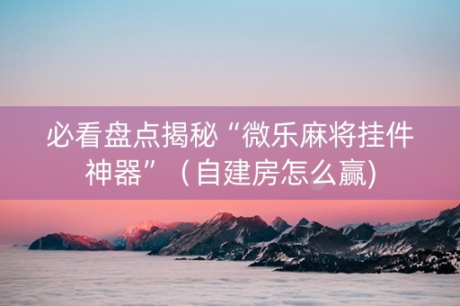 必看盘点揭秘“微乐麻将挂件神器”（自建房怎么赢)