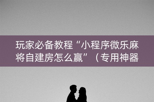 玩家必备教程“小程序微乐麻将自建房怎么赢”（专用神器下载)