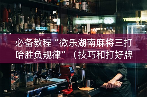 必备教程“微乐湖南麻将三打哈胜负规律”（技巧和打好牌方法)