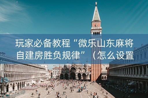 玩家必备教程“微乐山东麻将自建房胜负规律”（怎么设置能有好牌)