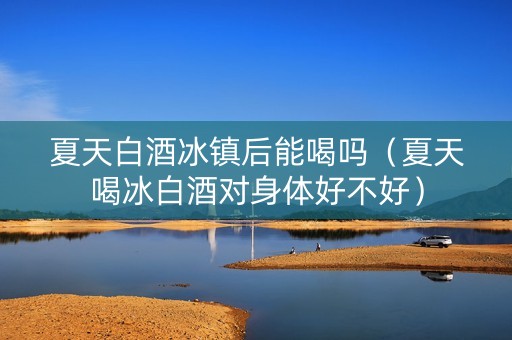 夏天白酒冰镇后能喝吗（夏天喝冰白酒对身体好不好）