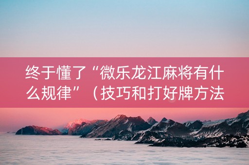 终于懂了“微乐龙江麻将有什么规律”（技巧和打好牌方法)
