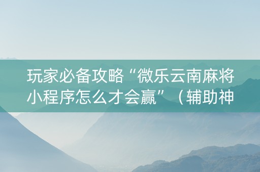 玩家必备攻略“微乐云南麻将小程序怎么才会赢”（辅助神器免费)