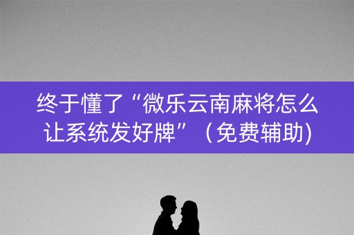 终于懂了“微乐云南麻将怎么让系统发好牌”（免费辅助)