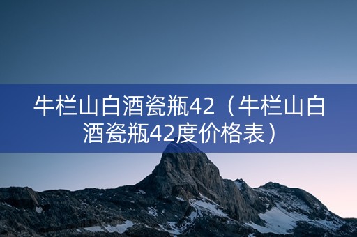 牛栏山白酒瓷瓶42（牛栏山白酒瓷瓶42度价格表）