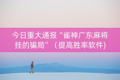 今日重大通报“雀神广东麻将挂的骗局”（提高胜率软件)