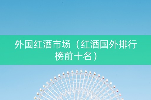 外国红酒市场（红酒国外排行榜前十名）