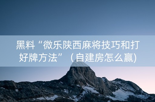 黑料“微乐陕西麻将技巧和打好牌方法”（自建房怎么赢)