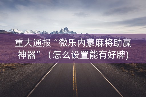 重大通报“微乐内蒙麻将助赢神器”（怎么设置能有好牌)