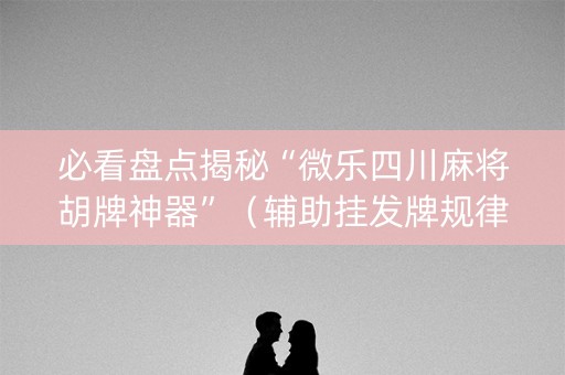 必看盘点揭秘“微乐四川麻将胡牌神器”（辅助挂发牌规律)