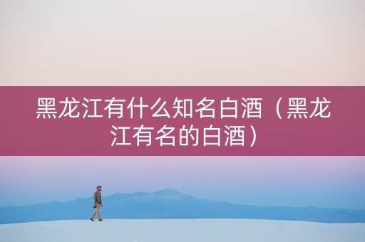 黑龙江有什么知名白酒（黑龙江有名的白酒）