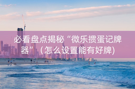 必看盘点揭秘“微乐掼蛋记牌器”（怎么设置能有好牌)