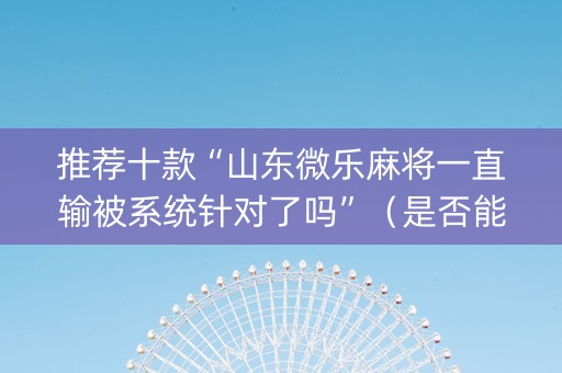 推荐十款“山东微乐麻将一直输被系统针对了吗”（是否能开挂)