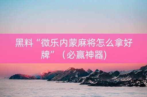 黑料“微乐内蒙麻将怎么拿好牌”（必赢神器)