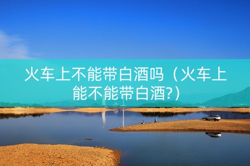 火车上不能带白酒吗（火车上能不能带白酒?）
