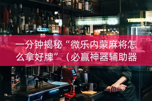 一分钟揭秘“微乐内蒙麻将怎么拿好牌”（必赢神器辅助器)