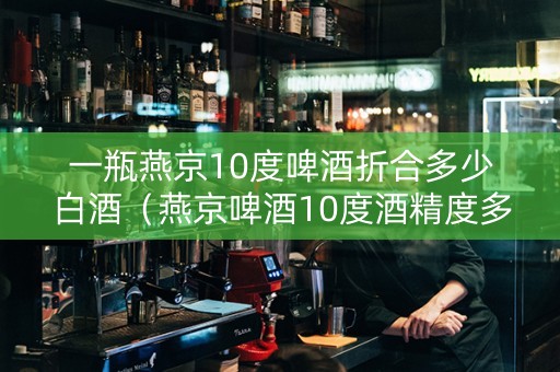 一瓶燕京10度啤酒折合多少白酒（燕京啤酒10度酒精度多少）