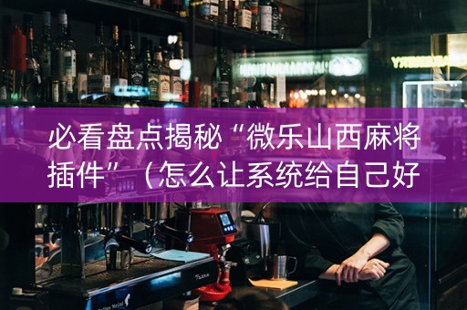 必看盘点揭秘“微乐山西麻将插件”（怎么让系统给自己好牌)