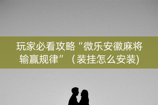 玩家必看攻略“微乐安徽麻将输赢规律”（装挂怎么安装)