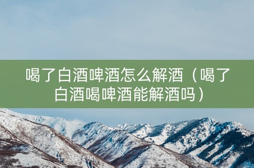 喝了白酒啤酒怎么解酒（喝了白酒喝啤酒能解酒吗）