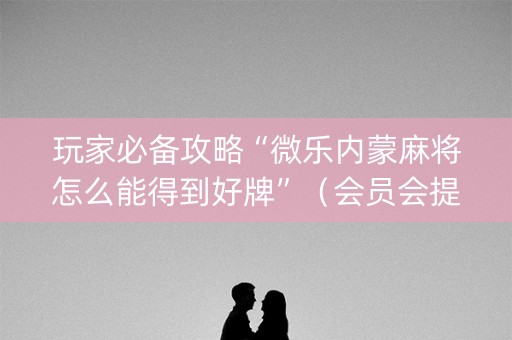玩家必备攻略“微乐内蒙麻将怎么能得到好牌”（会员会提高胜率吗)