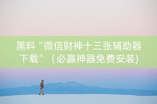 黑料“微信财神十三张辅助器下载”（必赢神器免费安装)