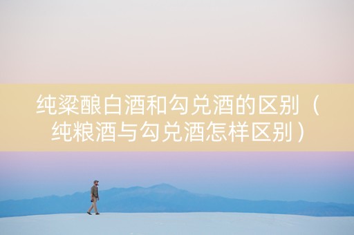 纯粱酿白酒和勾兑酒的区别（纯粮酒与勾兑酒怎样区别）