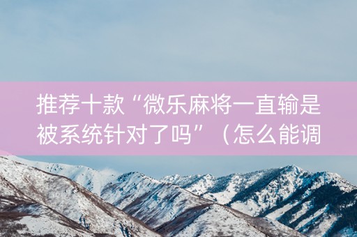 推荐十款“微乐麻将一直输是被系统针对了吗”（怎么能调好牌)
