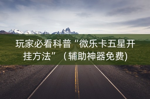玩家必看科普“微乐卡五星开挂方法”（辅助神器免费)