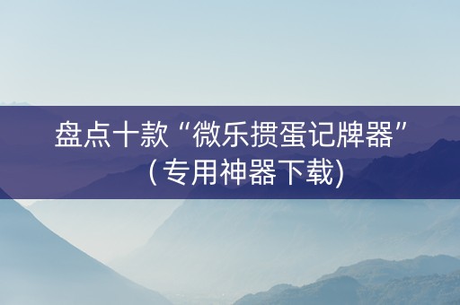 盘点十款“微乐掼蛋记牌器”（专用神器下载)