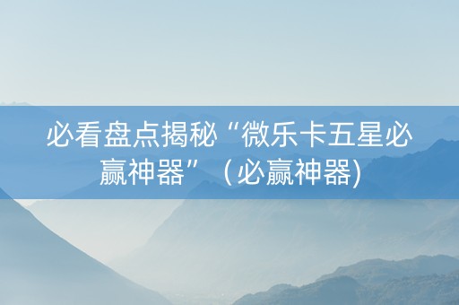 必看盘点揭秘“微乐卡五星必赢神器”（必赢神器)