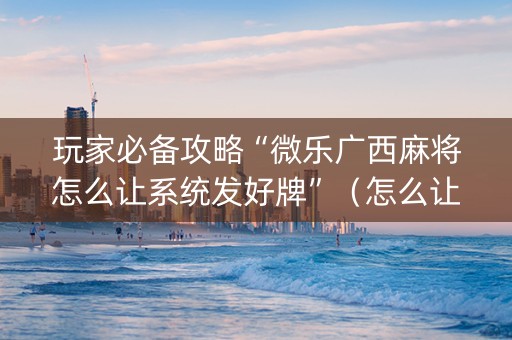 玩家必备攻略“微乐广西麻将怎么让系统发好牌”（怎么让系统给自己好牌)