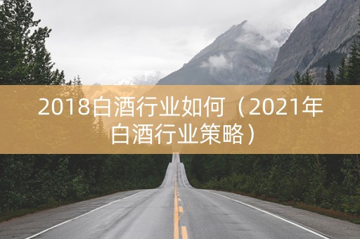 2018白酒行业如何（2021年白酒行业策略）