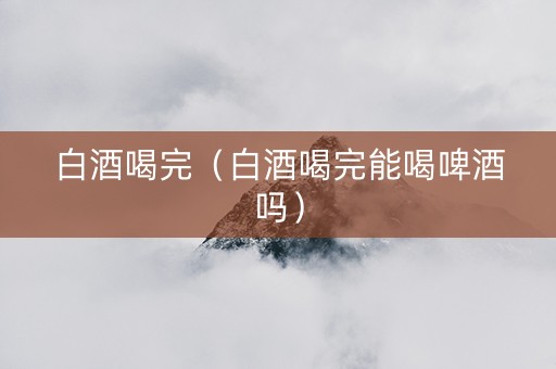 白酒喝完（白酒喝完能喝啤酒吗）