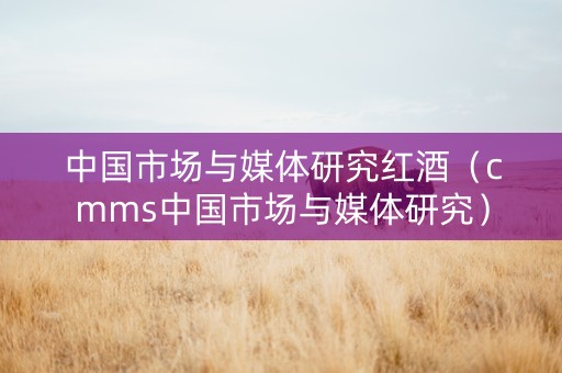中国市场与媒体研究红酒（cmms中国市场与媒体研究）