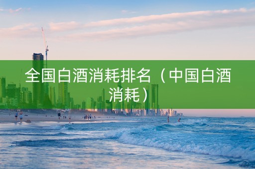 全国白酒消耗排名（中国白酒消耗）